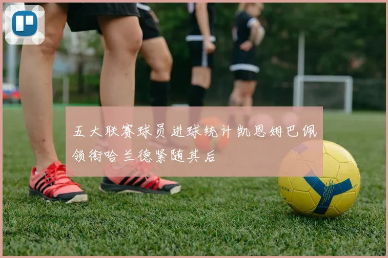 五大联赛球员进球统计凯恩姆巴佩领衔哈兰德紧随其后