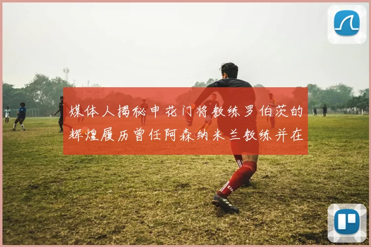 媒体人揭秘申花门将教练罗伯茨的辉煌履历曾任阿森纳米兰教练并在华夏执教