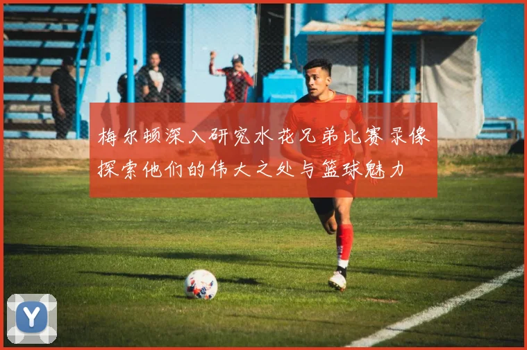 梅尔顿深入研究水花兄弟比赛录像探索他们的伟大之处与篮球魅力