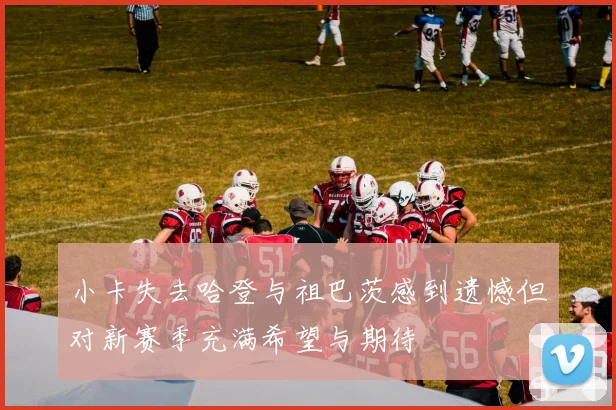 小卡失去哈登与祖巴茨感到遗憾但对新赛季充满希望与期待